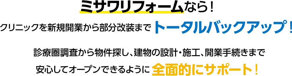 ミサワリフォームなら！クリニックを新規開業から部分改装までトータルバックアップ！診療圏調査から物件探し、建物の設計・施工、開業手続きまで安心してオープンできるように全面的にサポート！