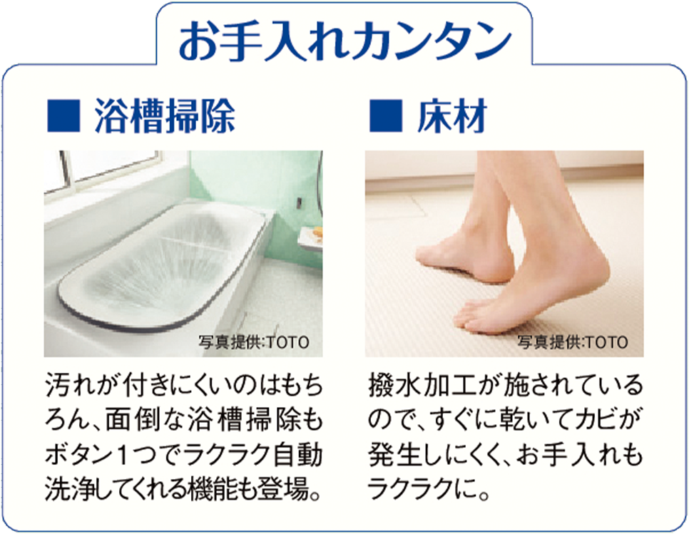 お手入れカンタン ■ 浴槽掃 汚れが付きにくいのはもちろん、面倒な浴槽掃除もボタン1つでラクラク自動洗浄してくれる機能も登場。■ 床材 撥水加工が施されているので、すぐに乾いてカビが発生しにくく、お手入れもラクラクに。