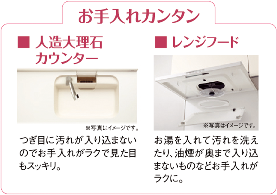 お手入れカンタン ■人造大理石カウンター つなぎ目に汚れが入り込まないのでお手入れがラクで見た目もスッキリ。 ■レンジフード お湯を入れて汚れを洗えたり、油煙が奥まで入りこまないものなどお手入れがラクに。