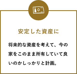 安定した資産に 将来的な資産を考えて、今の家をこのまま所有していて良いのかしっかりと計画。