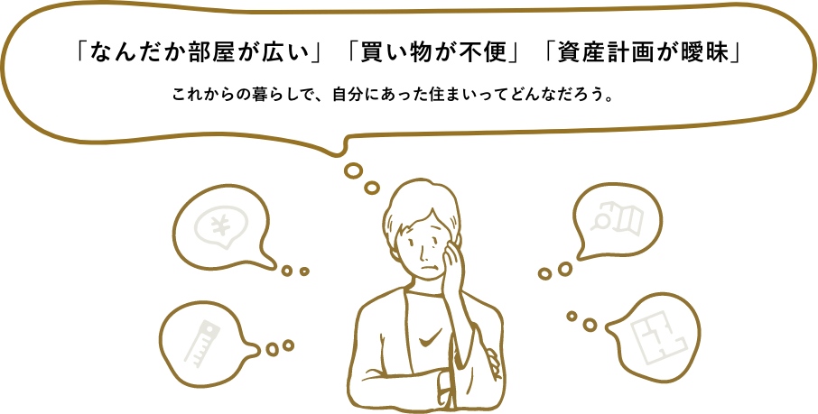 「なんだか部屋が広い」「買い物が不便」「資産計画が曖昧」 これからの暮らしで、自分にあった住まいってどんなのなんだろう。