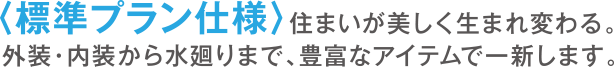 ＜標準プラン仕様＞住まいが美しく生まれ変わる。外装・内装から水廻りまで、豊富なアイテムで一新します。